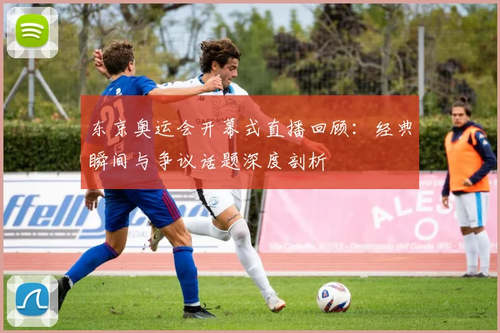 东京奥运会开幕式直播回顾：经典瞬间与争议话题深度剖析