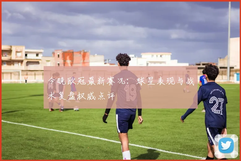 今晚欧冠最新赛况：球星表现与战术复盘权威点评