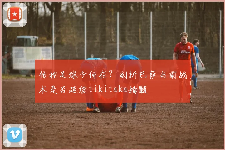 传控足球今何在？剖析巴萨当前战术是否延续tikitaka精髓