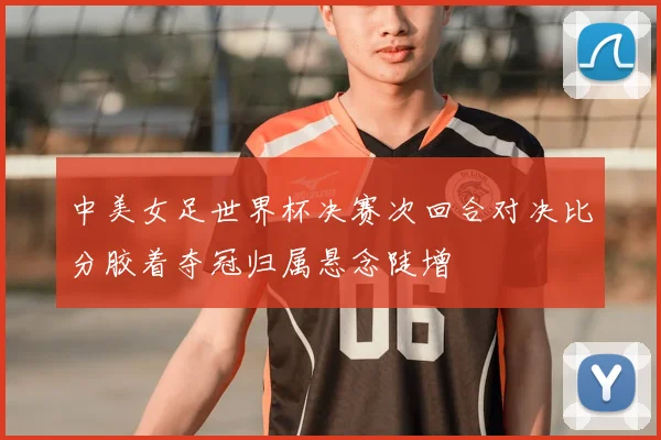 中美女足世界杯决赛次回合对决比分胶着夺冠归属悬念陡增