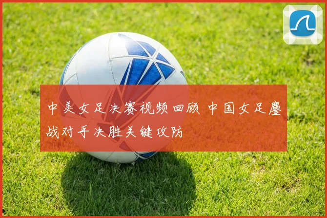 中美女足决赛视频回顾 中国女足鏖战对手决胜关键攻防