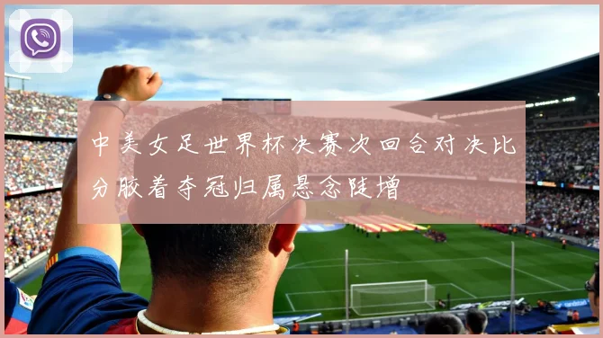 中美女足世界杯决赛次回合对决比分胶着夺冠归属悬念陡增