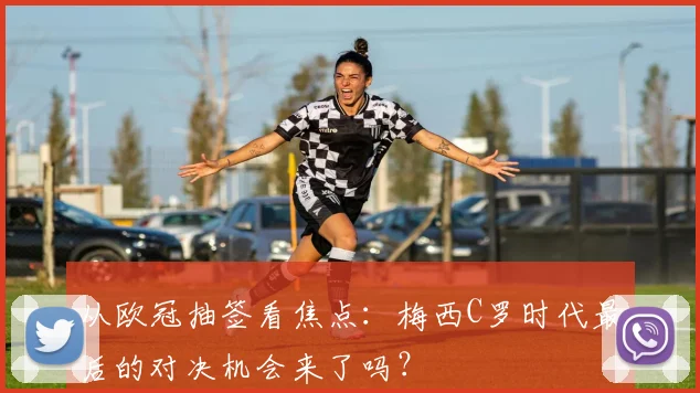 从欧冠抽签看焦点：梅西C罗时代最后的对决机会来了吗？